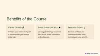 Benefits of the Course
Career Growth 🚀
Increase your employability with
a competitive edge in today's
digital age.
Better Communication 🗣🧑
Leverage technology to connect
with people, share information,
and collaborate.
Personal Growth 🌱
Be more confident and
independent when using
technology in your daily life.
 