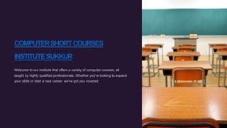 COMPUTERSHORTCOURSES
INSTITUTESUKKUR
Welcome to our institute that offers a variety of computer courses, all
taught by highly qualified professionals. Whether you're looking to expand
your skills or start a new career, we've got you covered.
 