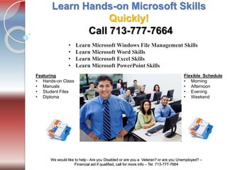 Tel. 713-777-7664
We would like to help - Are you Disabled or are you a Veteran? or are you Unemployed? –
Financial aid if qualified, call for more info – Tel. 713-777-7664
Learn Hands-on Microsoft Skills
Quickly!
• Learn Microsoft Windows File Management Skills
• Learn Microsoft Word Skills
• Learn Microsoft Excel Skills
• Learn Microsoft PowerPoint Skills
Flexible Schedule
• Morning
• Afternoon
• Evening
• Weekend
Featuring
• Hands-on Class
• Manuals
• Student Files
• Diploma
Call 713-777-7664
 
