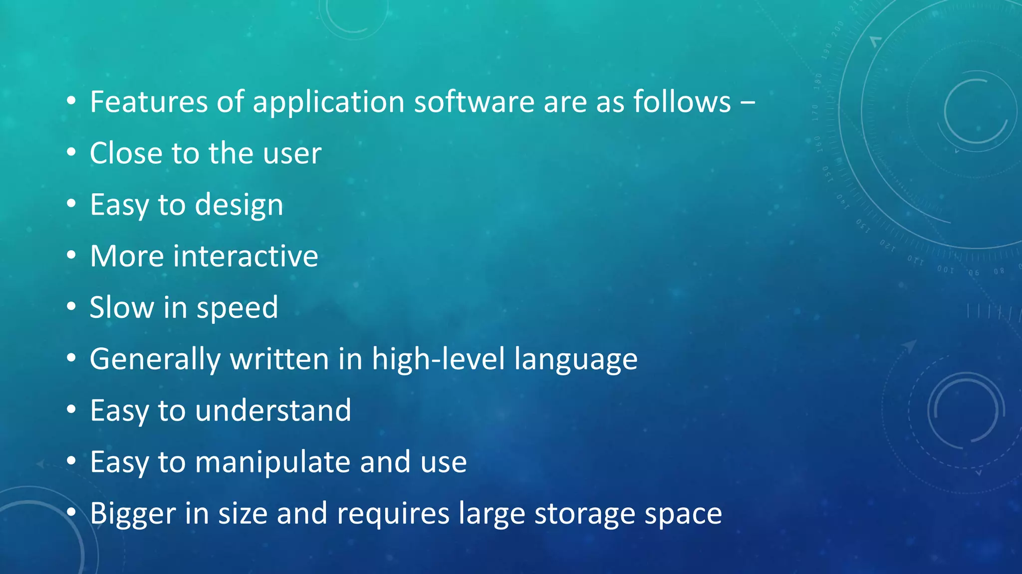 • Features of application software are as follows −
• Close to the user
• Easy to design
• More interactive
• Slow in speed
• Generally written in high-level language
• Easy to understand
• Easy to manipulate and use
• Bigger in size and requires large storage space
 