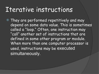 Iterative instructions
 They are performed repetitively and may
depend on some data value. This is sometimes
called a “loop.“ Often, one instruction may
“call“ another set of instructions that are
defined in some other program or module.
When more than one computer processor is
used, instructions may be executed
simultaneously.
 