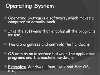 Operating System:
 Operating System is a software, which makes a
computer to actually work.
 It is the software that enables all the programs
we use.
 The OS organizes and controls the hardware.
 OS acts as an interface between the application
programs and the machine hardware.
 Examples: Windows, Linux, Unix and Mac OS,
etc.,
 
