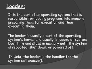Loader:
It is the part of an operating system that is
responsible for loading programs into memory,
preparing them for execution and then
executing them.
The loader is usually a part of the operating
system's kernel and usually is loaded at system
boot time and stays in memory until the system
is rebooted, shut down, or powered off.
In Unix, the loader is the handler for the
system call execve().
 