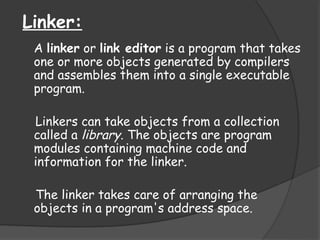 Linker:
A linker or link editor is a program that takes
one or more objects generated by compilers
and assembles them into a single executable
program.
Linkers can take objects from a collection
called a library. The objects are program
modules containing machine code and
information for the linker.
The linker takes care of arranging the
objects in a program's address space.
 