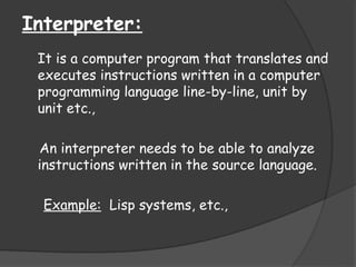 Interpreter:
It is a computer program that translates and
executes instructions written in a computer
programming language line-by-line, unit by
unit etc.,
An interpreter needs to be able to analyze
instructions written in the source language.
Example: Lisp systems, etc.,
 