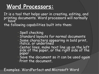 Word Processors:
It is a tool that helps user in creating, editing, and
printing documents. Word processors will normally
have
the following capabilities built into them:
- Spell checking
- Standard layouts for normal documents
- Some characters appearing in bold print,
italics, or underlined
- Center lines, make text line up on the left
side of the paper, or the right side of the
paper
- Save the document so it can be used again
- Print the document.
Examples: WordPerfect and Microsoft Word
 