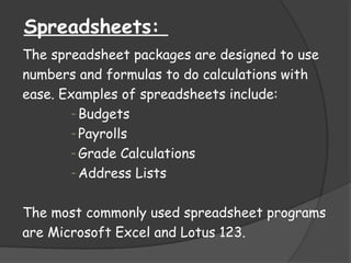 Spreadsheets:
The spreadsheet packages are designed to use
numbers and formulas to do calculations with
ease. Examples of spreadsheets include:
- Budgets
- Payrolls
- Grade Calculations
- Address Lists
The most commonly used spreadsheet programs
are Microsoft Excel and Lotus 123.
 