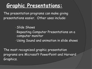 Graphic Presentations:
The presentation programs can make giving
presentations easier. Other uses include:
- Slide Shows
- Repeating Computer Presentations on a
computer monitor
- Using Sound and animation in slide shows
The most recognized graphic presentation
programs are Microsoft PowerPoint and Harvard
Graphics.
 