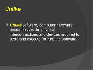 Unlike
 Unlike software, computer hardware
encompasses the physical
interconnections and devices required to
store and execute (or run) the software.
 