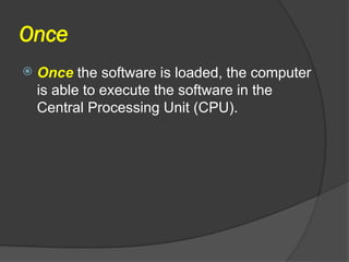 Once
 Once the software is loaded, the computer
is able to execute the software in the
Central Processing Unit (CPU).
 