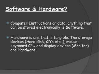 Software & Hardware?
 Computer Instructions or data, anything that
can be stored electronically is Software.
 Hardware is one that is tangible. The storage
devices (Hard disk, CD’s etc.,), mouse,
keyboard CPU and display devices (Monitor)
are Hardware.
 