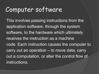 Computer software
This involves passing instructions from the
application software, through the system
software, to the hardware which ultimately
receives the instruction as a machine
code. Each instruction causes the computer to
carry out an operation – to move data, carry
out a computation, or alter the control flow of
instructions.
 