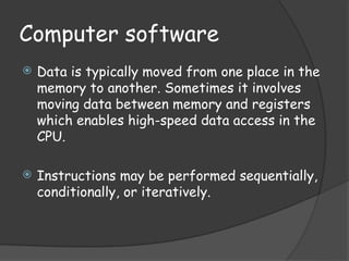 Computer software
 Data is typically moved from one place in the
memory to another. Sometimes it involves
moving data between memory and registers
which enables high-speed data access in the
CPU.
 Instructions may be performed sequentially,
conditionally, or iteratively.
 