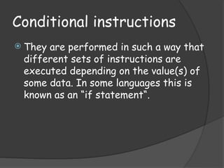 Conditional instructions
 They are performed in such a way that
different sets of instructions are
executed depending on the value(s) of
some data. In some languages this is
known as an “if statement“.
 