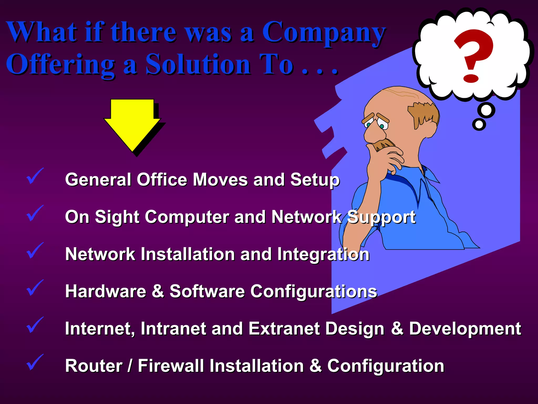 What if there was a Company Offering a Solution To . . . General Office Moves and Setup On Sight Computer and Network Support Network Installation and Integration Hardware & Software Configurations  Internet, Intranet and Extranet Design & Development Router / Firewall Installation & Configuration 