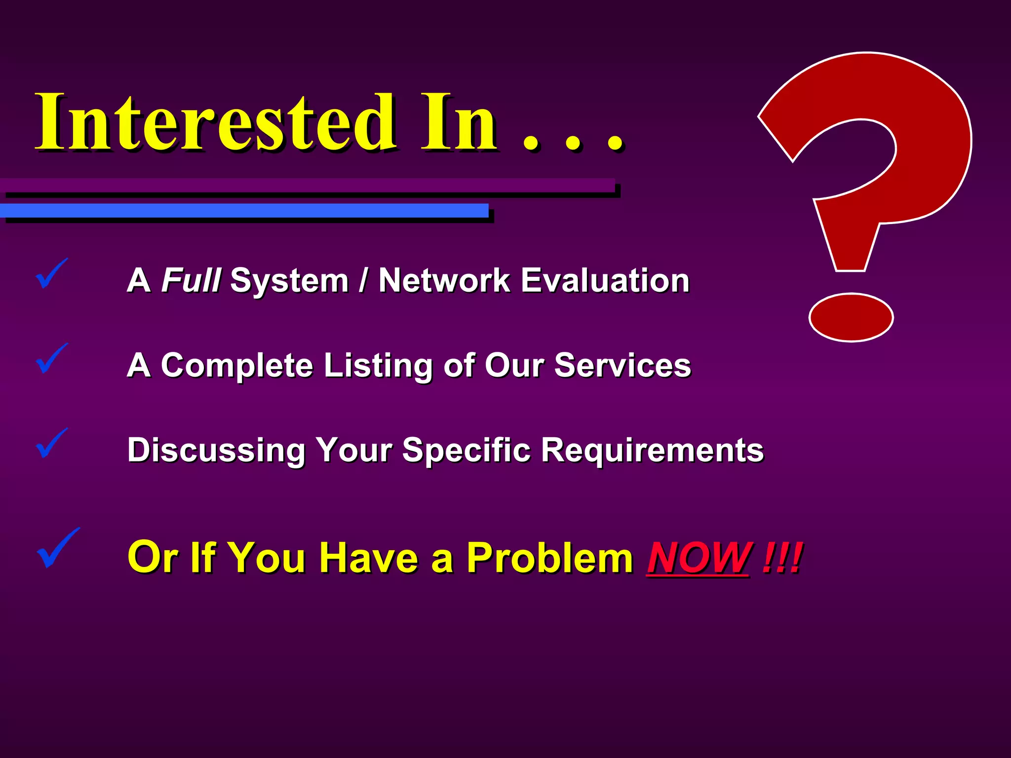 Interested In . . . A  Full  System / Network Evaluation A Complete Listing of Our Services Discussing Your Specific Requirements O r If You Have a Problem  NOW  !!! 