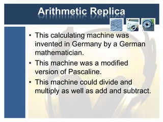 Arithmetic Replica
• This calculating machine was
invented in Germany by a German
mathematician.
• This machine was a modified
version of Pascaline.
• This machine could divide and
multiply as well as add and subtract.
 