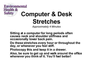 Computer & Desk Stretches Approximately 4 Minutes Sitting at a computer for long periods often causes neck and shoulder stiffness and occasionally lower back pain.  Do these stretches every hour or throughout the day, or whenever you feel stiff.  Photocopy this and keep it in a drawer.  Also, be sure to get up and walk around the office whenever you think of it. You’ll feel better!  