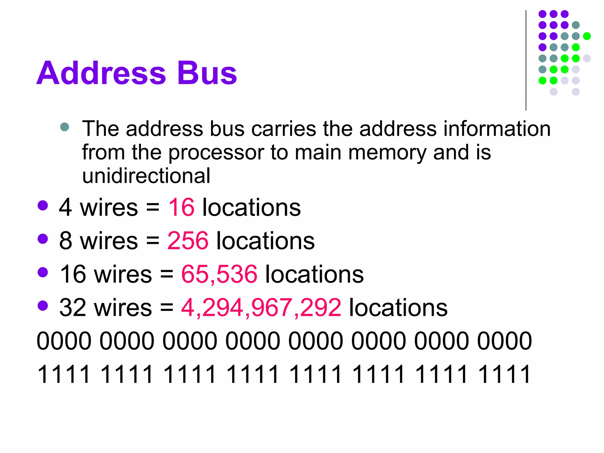 Address Bus
 The address bus carries the address information
from the processor to main memory and is
unidirectional
 4 wires = 16 locations
 8 wires = 256 locations
 16 wires = 65,536 locations
 32 wires = 4,294,967,292 locations
0000 0000 0000 0000 0000 0000 0000 0000
1111 1111 1111 1111 1111 1111 1111 1111
 