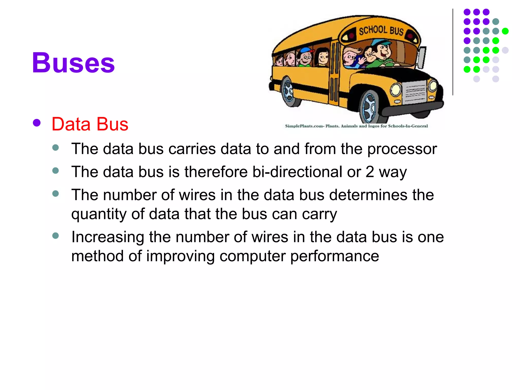 Buses
 Data Bus
 The data bus carries data to and from the processor
 The data bus is therefore bi-directional or 2 way
 The number of wires in the data bus determines the
quantity of data that the bus can carry
 Increasing the number of wires in the data bus is one
method of improving computer performance
 