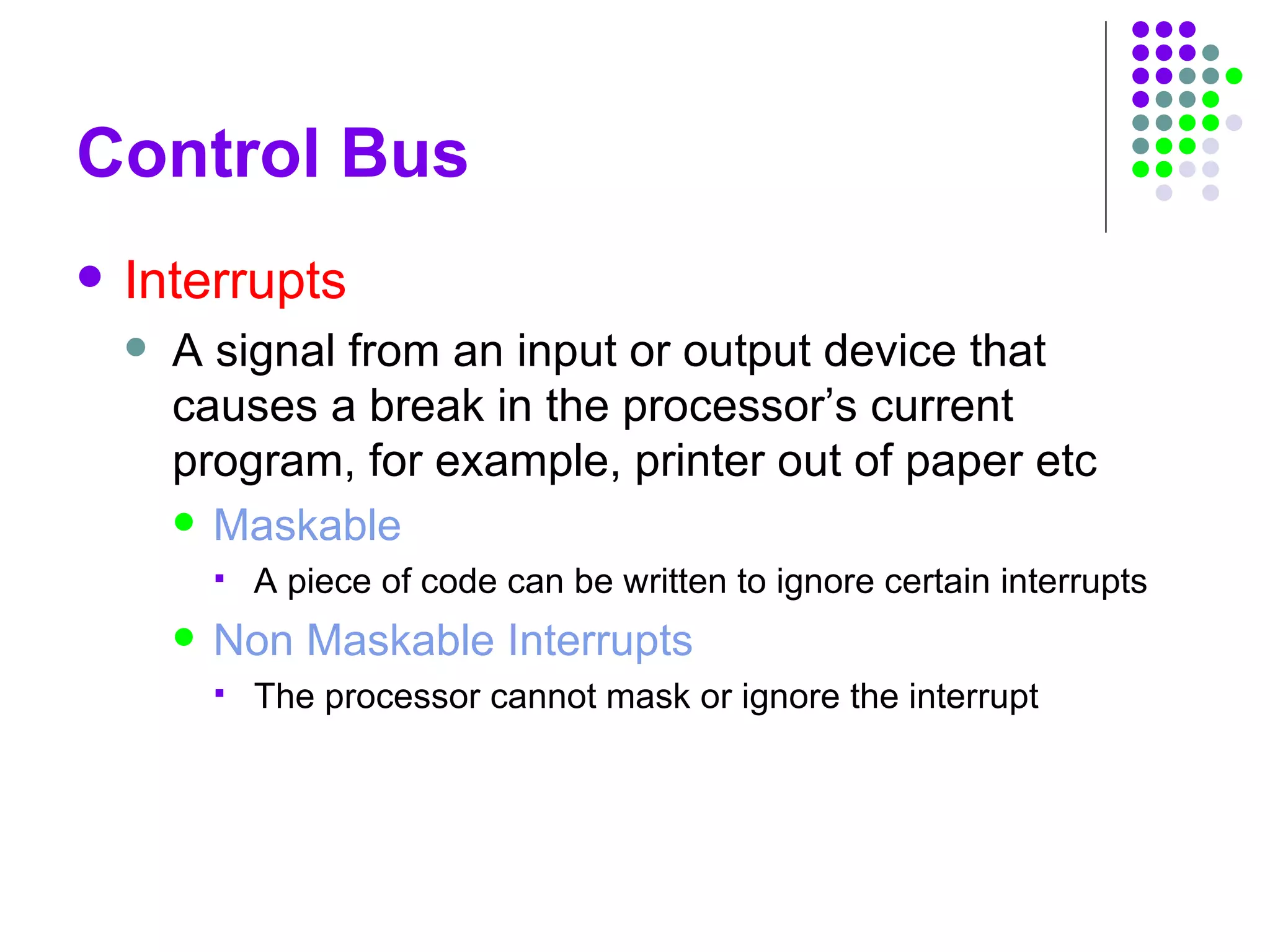 Control Bus
 Interrupts
 A signal from an input or output device that
causes a break in the processor’s current
program, for example, printer out of paper etc
 Maskable
 A piece of code can be written to ignore certain interrupts
 Non Maskable Interrupts
 The processor cannot mask or ignore the interrupt
 