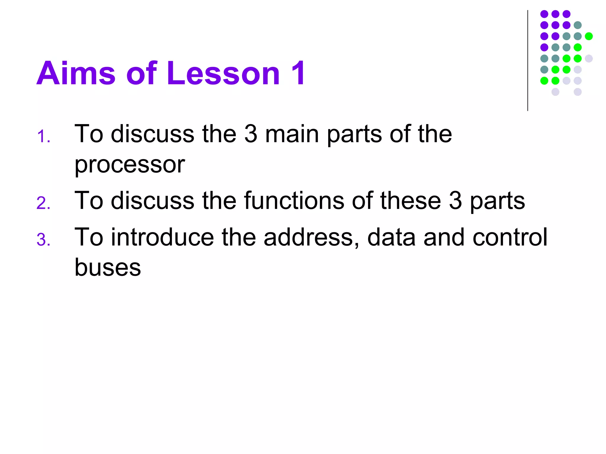 Aims of Lesson 1
1. To discuss the 3 main parts of the
processor
2. To discuss the functions of these 3 parts
3. To introduce the address, data and control
buses
 