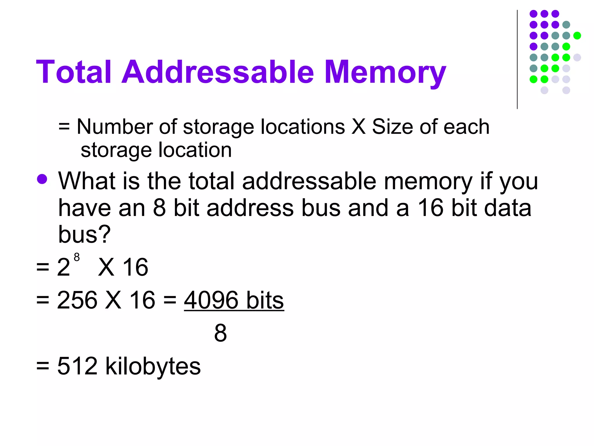 Total Addressable Memory
= Number of storage locations X Size of each
storage location
 What is the total addressable memory if you
have an 8 bit address bus and a 16 bit data
bus?
= 2 X 16
= 256 X 16 = 4096 bits
8
= 512 kilobytes
8
 