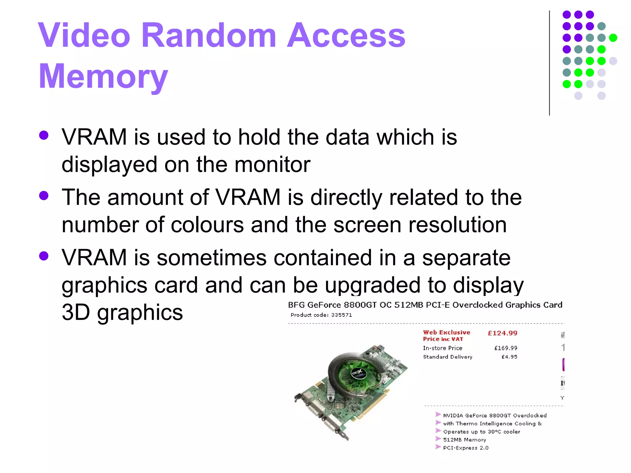 Video Random Access
Memory
 VRAM is used to hold the data which is
displayed on the monitor
 The amount of VRAM is directly related to the
number of colours and the screen resolution
 VRAM is sometimes contained in a separate
graphics card and can be upgraded to display
3D graphics
 