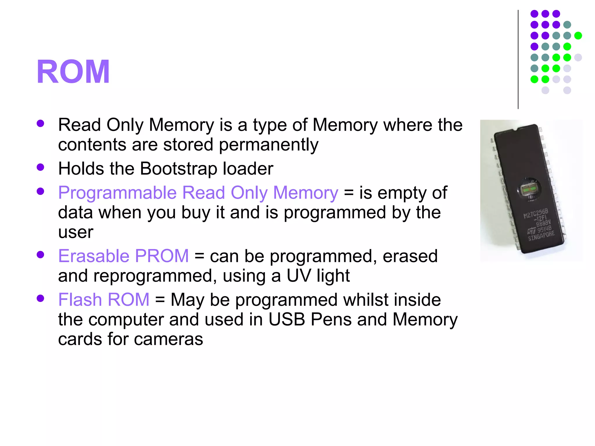 ROM
 Read Only Memory is a type of Memory where the
contents are stored permanently
 Holds the Bootstrap loader
 Programmable Read Only Memory = is empty of
data when you buy it and is programmed by the
user
 Erasable PROM = can be programmed, erased
and reprogrammed, using a UV light
 Flash ROM = May be programmed whilst inside
the computer and used in USB Pens and Memory
cards for cameras
 