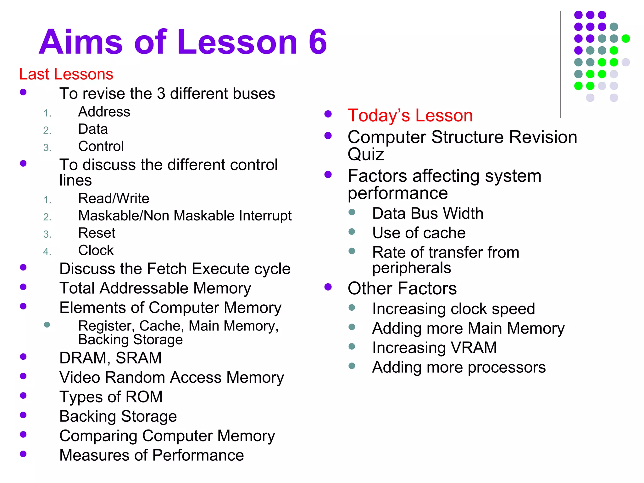 Aims of Lesson 6
Last Lessons
 To revise the 3 different buses
1. Address
2. Data
3. Control
 To discuss the different control
lines
1. Read/Write
2. Maskable/Non Maskable Interrupt
3. Reset
4. Clock
 Discuss the Fetch Execute cycle
 Total Addressable Memory
 Elements of Computer Memory
 Register, Cache, Main Memory,
Backing Storage
 DRAM, SRAM
 Video Random Access Memory
 Types of ROM
 Backing Storage
 Comparing Computer Memory
 Measures of Performance
 Today’s Lesson
 Computer Structure Revision
Quiz
 Factors affecting system
performance
 Data Bus Width
 Use of cache
 Rate of transfer from
peripherals
 Other Factors
 Increasing clock speed
 Adding more Main Memory
 Increasing VRAM
 Adding more processors
 