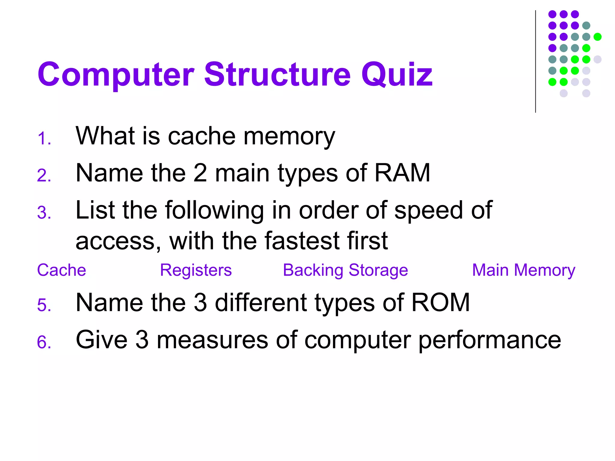 Computer Structure Quiz
1. What is cache memory
2. Name the 2 main types of RAM
3. List the following in order of speed of
access, with the fastest first
Cache Registers Backing Storage Main Memory
5. Name the 3 different types of ROM
6. Give 3 measures of computer performance
 
