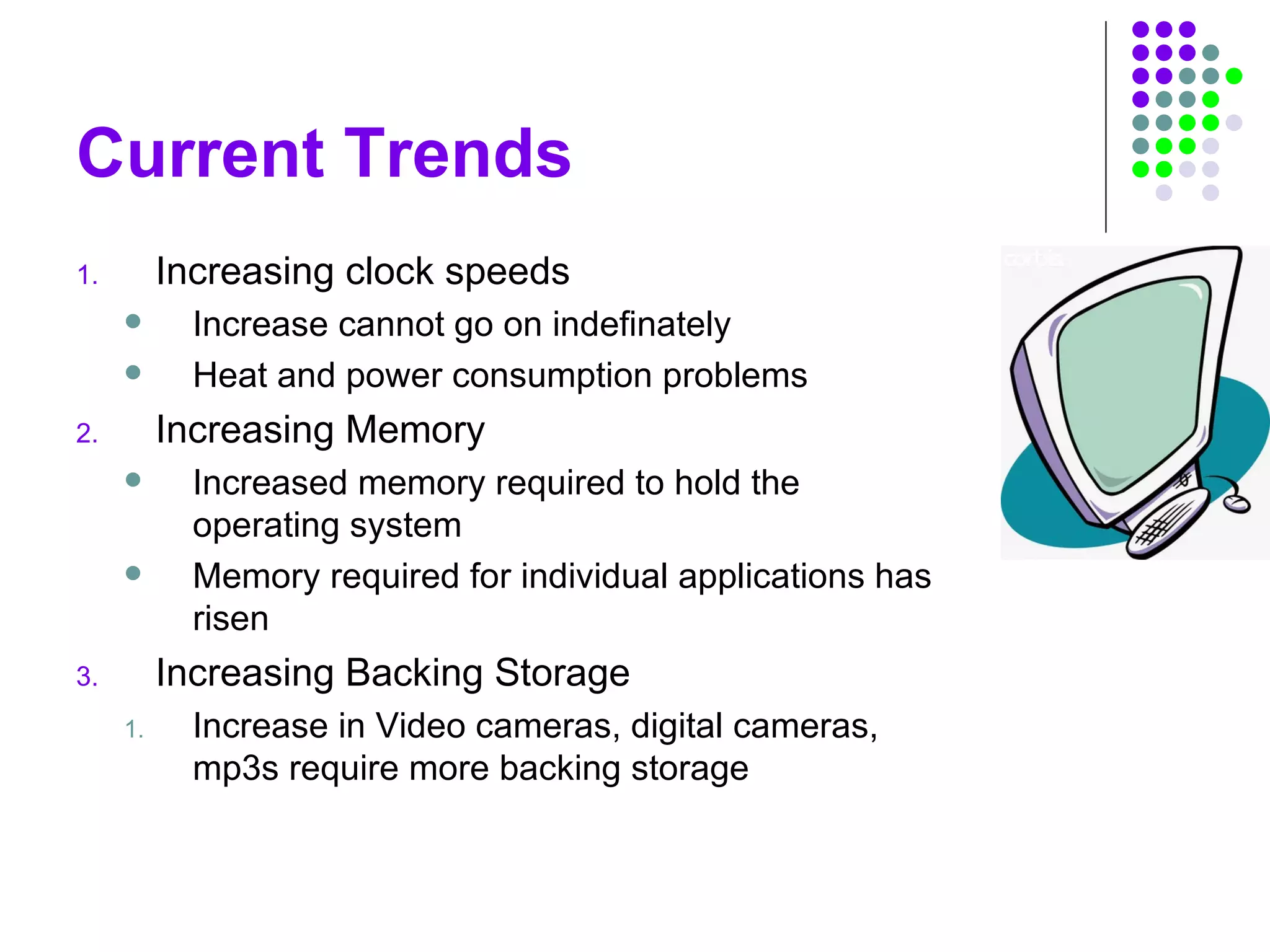 Current Trends
1. Increasing clock speeds
 Increase cannot go on indefinately
 Heat and power consumption problems
2. Increasing Memory
 Increased memory required to hold the
operating system
 Memory required for individual applications has
risen
3. Increasing Backing Storage
1. Increase in Video cameras, digital cameras,
mp3s require more backing storage
 