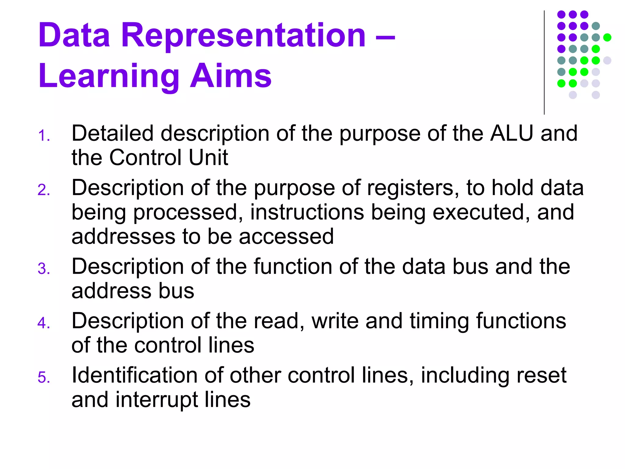 Data Representation –
Learning Aims
1. Detailed description of the purpose of the ALU and
the Control Unit
2. Description of the purpose of registers, to hold data
being processed, instructions being executed, and
addresses to be accessed
3. Description of the function of the data bus and the
address bus
4. Description of the read, write and timing functions
of the control lines
5. Identification of other control lines, including reset
and interrupt lines
 