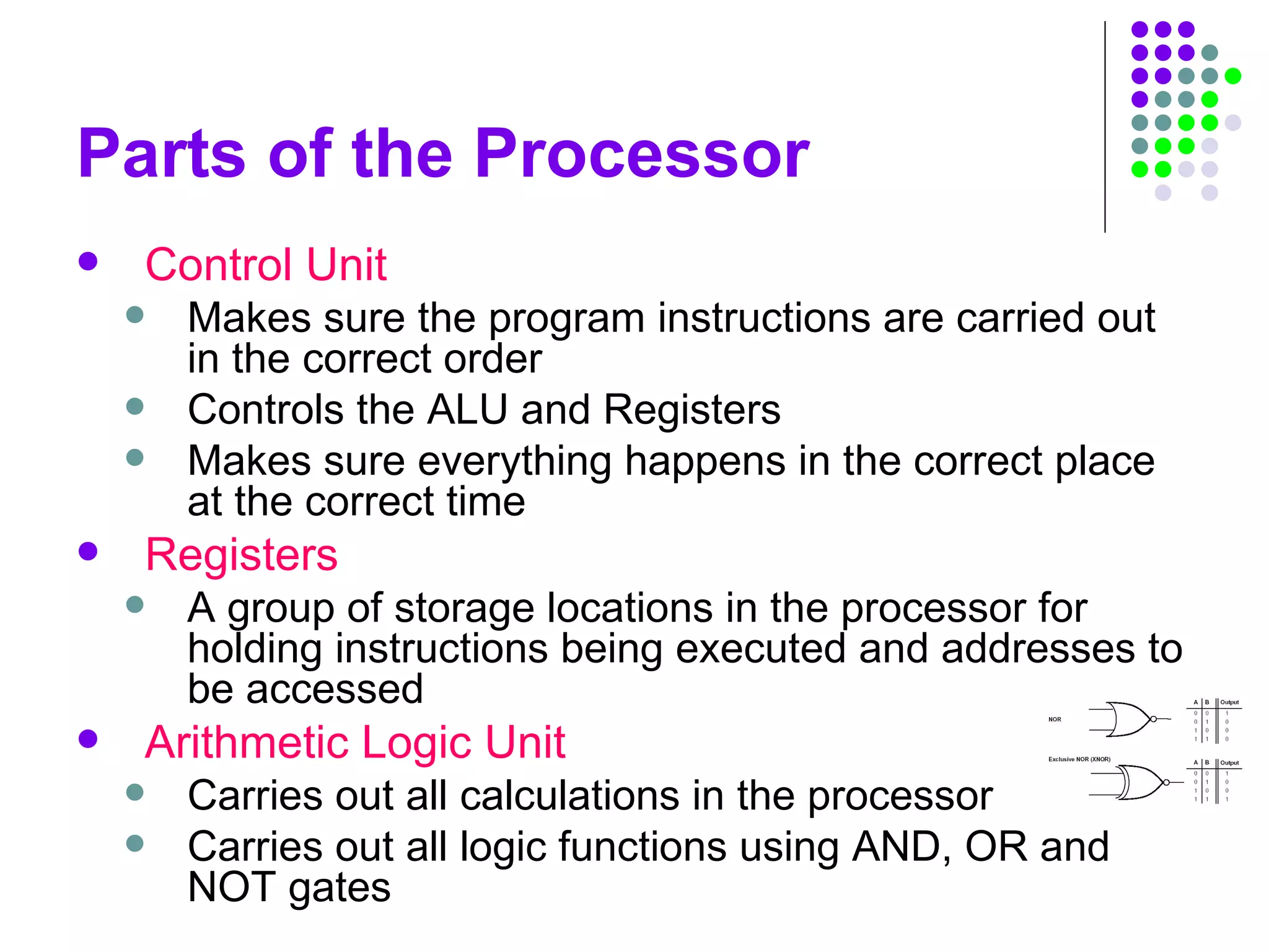 Parts of the Processor
 Control Unit
 Makes sure the program instructions are carried out
in the correct order
 Controls the ALU and Registers
 Makes sure everything happens in the correct place
at the correct time
 Registers
 A group of storage locations in the processor for
holding instructions being executed and addresses to
be accessed
 Arithmetic Logic Unit
 Carries out all calculations in the processor
 Carries out all logic functions using AND, OR and
NOT gates
 