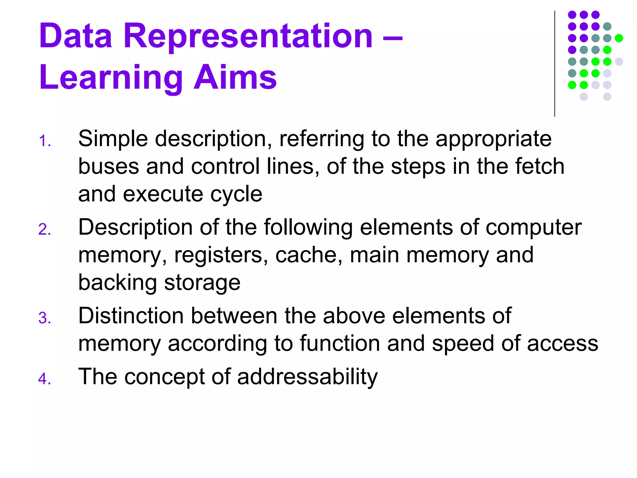 Data Representation –
Learning Aims
1. Simple description, referring to the appropriate
buses and control lines, of the steps in the fetch
and execute cycle
2. Description of the following elements of computer
memory, registers, cache, main memory and
backing storage
3. Distinction between the above elements of
memory according to function and speed of access
4. The concept of addressability
 