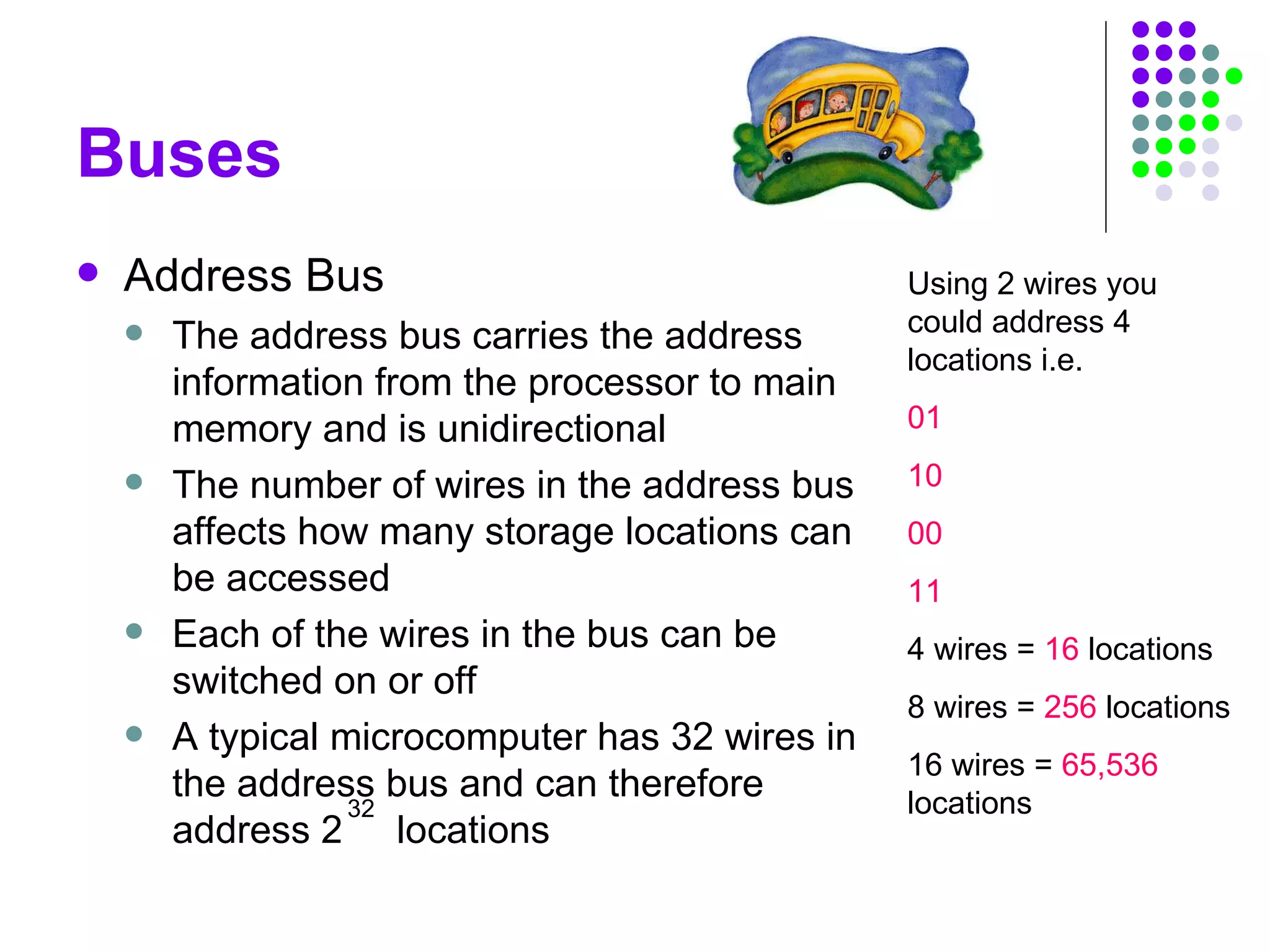 Buses
 Address Bus
 The address bus carries the address
information from the processor to main
memory and is unidirectional
 The number of wires in the address bus
affects how many storage locations can
be accessed
 Each of the wires in the bus can be
switched on or off
 A typical microcomputer has 32 wires in
the address bus and can therefore
address 2 locations
32
Using 2 wires you
could address 4
locations i.e.
01
10
00
11
4 wires = 16 locations
8 wires = 256 locations
16 wires = 65,536
locations
 