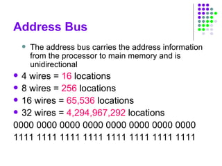 Address Bus
 The address bus carries the address information
from the processor to main memory and is
unidirectional
 4 wires = 16 locations
 8 wires = 256 locations
 16 wires = 65,536 locations
 32 wires = 4,294,967,292 locations
0000 0000 0000 0000 0000 0000 0000 0000
1111 1111 1111 1111 1111 1111 1111 1111
 