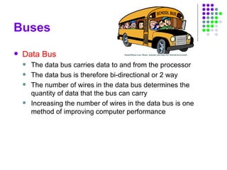 Buses
 Data Bus
 The data bus carries data to and from the processor
 The data bus is therefore bi-directional or 2 way
 The number of wires in the data bus determines the
quantity of data that the bus can carry
 Increasing the number of wires in the data bus is one
method of improving computer performance
 