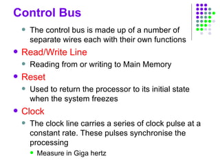 Control Bus
 The control bus is made up of a number of
separate wires each with their own functions
 Read/Write Line
 Reading from or writing to Main Memory
 Reset
 Used to return the processor to its initial state
when the system freezes
 Clock
 The clock line carries a series of clock pulse at a
constant rate. These pulses synchronise the
processing
 Measure in Giga hertz
 