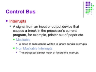 Control Bus
 Interrupts
 A signal from an input or output device that
causes a break in the processor’s current
program, for example, printer out of paper etc
 Maskable
 A piece of code can be written to ignore certain interrupts
 Non Maskable Interrupts
 The processor cannot mask or ignore the interrupt
 