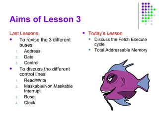 Aims of Lesson 3
Last Lessons
 To revise the 3 different
buses
1. Address
2. Data
3. Control
 To discuss the different
control lines
1. Read/Write
2. Maskable/Non Maskable
Interrupt
3. Reset
4. Clock
 Today’s Lesson
 Discuss the Fetch Execute
cycle
 Total Addressable Memory
 