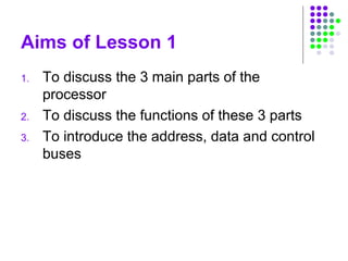 Aims of Lesson 1
1. To discuss the 3 main parts of the
processor
2. To discuss the functions of these 3 parts
3. To introduce the address, data and control
buses
 