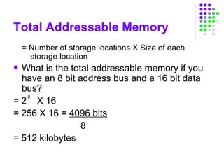 Total Addressable Memory
= Number of storage locations X Size of each
storage location
 What is the total addressable memory if you
have an 8 bit address bus and a 16 bit data
bus?
= 2 X 16
= 256 X 16 = 4096 bits
8
= 512 kilobytes
8
 