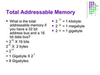 Total Addressable Memory
 What is the total
addressable memory if
you have a 32 bit
address bus and a 16
bit data bus?
= 2 X 16 bits
2 X 2 bytes
= 2
= 1 Gigabyte X 2
= 8 Gigabytes
 2 = 1 kilobyte
 2 = 1 megabyte
 2 = 1 gigabyte
32
32
33
10
20
30
3
 