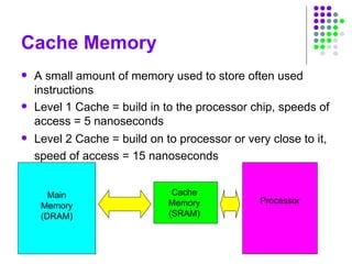 Cache Memory
 A small amount of memory used to store often used
instructions
 Level 1 Cache = build in to the processor chip, speeds of
access = 5 nanoseconds
 Level 2 Cache = build on to processor or very close to it,
speed of access = 15 nanoseconds
Cache
Memory
(SRAM)
Processor
Main
Memory
(DRAM)
 