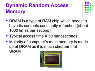 Dynamic Random Access
Memory
 DRAM is a type of RAM chip which needs to
have its contents constantly refreshed (about
1000 times per second)
 Typical access time = 50 nanoseconds
 Majority of computer’s main memory is made
up of DRAM as it is much cheaper that
SRAM
 