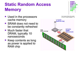 Static Random Access
Memory
 Used in the processors
cache memory
 SRAM does not need to
be constantly refreshed
 Much faster that
DRAM, typically 10
nanoseconds
 Keep contents as long
as power is applied to
RAM chip
 