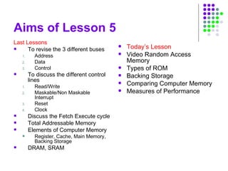 Aims of Lesson 5
Last Lessons
 To revise the 3 different buses
1. Address
2. Data
3. Control
 To discuss the different control
lines
1. Read/Write
2. Maskable/Non Maskable
Interrupt
3. Reset
4. Clock
 Discuss the Fetch Execute cycle
 Total Addressable Memory
 Elements of Computer Memory
 Register, Cache, Main Memory,
Backing Storage
 DRAM, SRAM
 Today’s Lesson
 Video Random Access
Memory
 Types of ROM
 Backing Storage
 Comparing Computer Memory
 Measures of Performance
 
