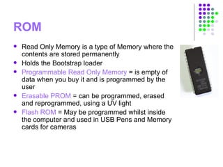 ROM
 Read Only Memory is a type of Memory where the
contents are stored permanently
 Holds the Bootstrap loader
 Programmable Read Only Memory = is empty of
data when you buy it and is programmed by the
user
 Erasable PROM = can be programmed, erased
and reprogrammed, using a UV light
 Flash ROM = May be programmed whilst inside
the computer and used in USB Pens and Memory
cards for cameras
 