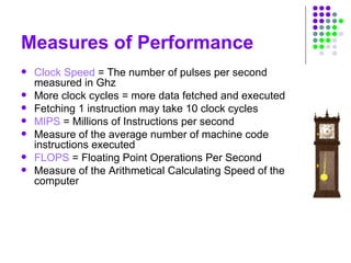 Measures of Performance
 Clock Speed = The number of pulses per second
measured in Ghz
 More clock cycles = more data fetched and executed
 Fetching 1 instruction may take 10 clock cycles
 MIPS = Millions of Instructions per second
 Measure of the average number of machine code
instructions executed
 FLOPS = Floating Point Operations Per Second
 Measure of the Arithmetical Calculating Speed of the
computer
 
